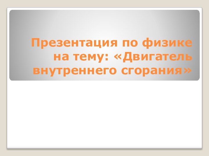 Презентация по физике на тему: «Двигатель внутреннего сгорания»