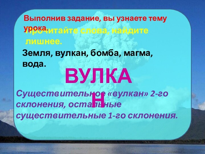 Прочитайте слова, найдите лишнее.Выполнив задание, вы узнаете тему урока.Земля, вулкан, бомба, магма,