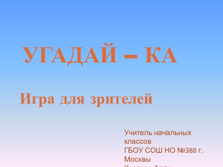 УГАДАЙ – КА Игра для зрителейУчитель начальных классовГБОУ СОШ НО №388 г.МосквыКозлова Алла Васильевна