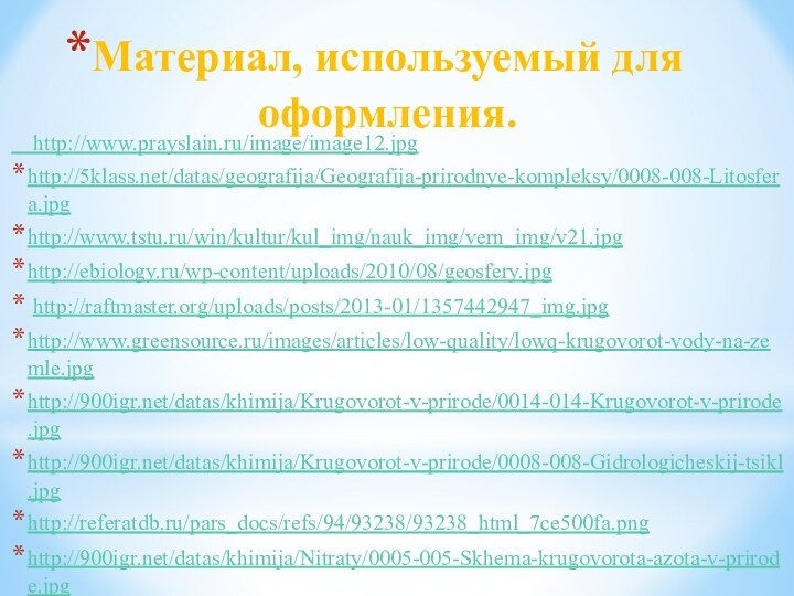 Материал, используемый для оформления.  http://www.prayslain.ru/image/image12.jpghttp:///datas/geografija/Geografija-prirodnye-kompleksy/0008-008-Litosfera.jpghttp://www.tstu.ru/win/kultur/kul_img/nauk_img/vern_img/v21.jpghttp://ebiology.ru/wp-content/uploads/2010/08/geosfery.jpg http://raftmaster.org/uploads/posts/2013-01/1357442947_img.jpghttp://www.greensource.ru/images/articles/low-quality/lowq-krugovorot-vody-na-zemle.jpghttp:///datas/khimija/Krugovorot-v-prirode/0014-014-Krugovorot-v-prirode.jpghttp:///datas/khimija/Krugovorot-v-prirode/0008-008-Gidrologicheskij-tsikl.jpghttp://referatdb.ru/pars_docs/refs/94/93238/93238_html_7ce500fa.pnghttp:///datas/khimija/Nitraty/0005-005-Skhema-krugovorota-azota-v-prirode.jpghttp:///datas/biologija/Biosfera-i-chelovek/0006-006-Biosfera-zhivaja-obolochka-Zemli.jpg