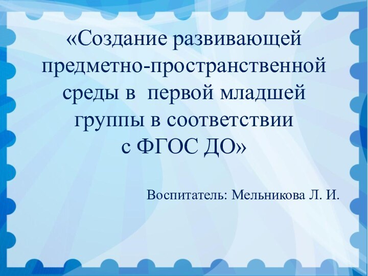 «Создание развивающей предметно-пространственной среды в первой младшей группы в соответствии с ФГОС ДО»Воспитатель: Мельникова Л. И.