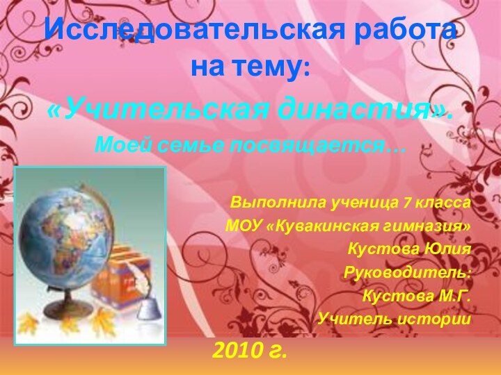 Исследовательская работа на тему:«Учительская династия».Моей семье посвящается…Выполнила ученица 7 классаМОУ «Кувакинская гимназия»Кустова ЮлияРуководитель:Кустова М.Г.Учитель истории2010 г.