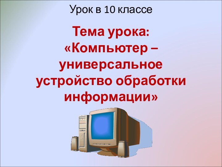 Урок в 10 классе  Тема урока:  «Компьютер – универсальное устройство обработки информации»