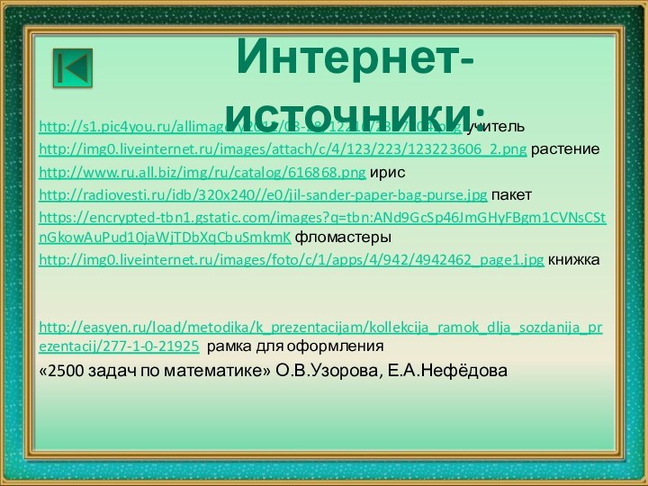 http://s1.pic4you.ru/allimage/y2012/08-28/12216/2377704.png учительhttp://img0.liveinternet.ru/images/attach/c/4/123/223/123223606_2.png растениеhttp://www.ru.all.biz/img/ru/catalog/616868.png ирисhttp://radiovesti.ru/idb/320x240//e0/jil-sander-paper-bag-purse.jpg пакетhttps://encrypted-tbn1.gstatic.com/images?q=tbn:ANd9GcSp46JmGHyFBgm1CVNsCStnGkowAuPud10jaWjTDbXqCbuSmkmK фломастерыhttp://img0.liveinternet.ru/images/foto/c/1/apps/4/942/4942462_page1.jpg книжка http://easyen.ru/load/metodika/k_prezentacijam/kollekcija_ramok_dlja_sozdanija_prezentacij/277-1-0-21925 рамка для оформления«2500 задач по математике» О.В.Узорова, Е.А.НефёдоваИнтернет-источники: