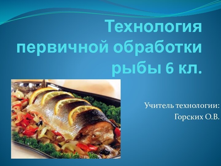 Технология первичной обработки рыбы 6 кл.Учитель технологии:Горских О.В.