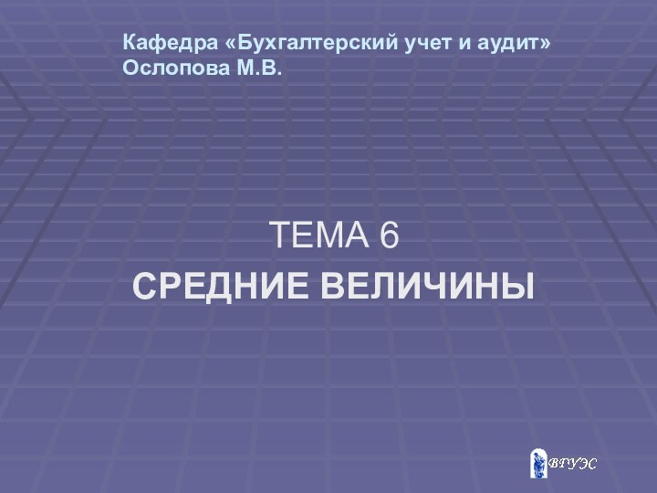 Кафедра «Бухгалтерский учет и аудит» Ослопова М.В. ТЕМА 6СРЕДНИЕ ВЕЛИЧИНЫ