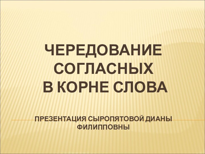 ЧЕРЕДОВАНИЕ СОГЛАСНЫХ  В КОРНЕ СЛОВА  ПРЕЗЕНТАЦИЯ СЫРОПЯТОВОЙ ДИАНЫ ФИЛИППОВНЫ