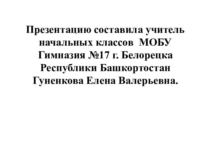 Презентацию составила учитель начальных классов МОБУ Гимназия №17 г. Белорецка Республики БашкортостанГуненкова Елена Валерьевна.