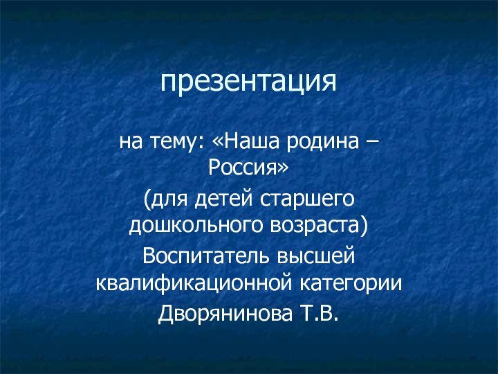 презентацияна тему: «Наша родина – Россия»(для детей старшего дошкольного возраста)Воспитатель высшей квалификационной категорииДворянинова Т.В.