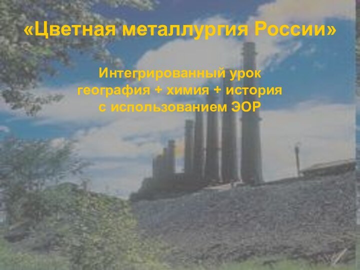 «Цветная металлургия России»  Интегрированный урок  география + химия + история