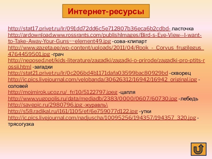 http://stat17.privet.ru/lr/091dd72dd6c5e712807b36eca6b2cdbd- ласточкаhttp://ardownload.www.rossrants.com/publishImages/Bird-s-Eye-View--I-want-to-Take-Away-Your-Guns~~element49.jpg -сова-клипартhttp://www.gazeta.ee/wp-content/uploads/2011/04/Rook_-_Corvus_frugilegus_4764459501.jpg -грачhttp://neposed.net/kids-literature/zagadki/zagadki-o-prirode/zagadki-pro-ptits-rossii.html -загадкиhttp://stat21.privet.ru/lr/0c206bd4b1171dafa03599bac80929bd -скворецhttp://ic.pics.livejournal.com/velobanda/30626312/16942/16942_original.jpg -соловейhttp://mojmirok.ucoz.ru/_fr/10/5122797.jpeg -цапляhttp://www.yugopolis.ru/data/mediadb/2383/0000/0607/60730.jpg -лебедьhttp://savepic.ru/2980796.jpg -журавль\http://s58.radikal.ru/i161/1105/ef/6e759077d122.jpg -уткиhttp://ic.pics.livejournal.com/nadjuscha/10095256/194357/194357_320.jpg -трясогузкаИнтернет-ресурсы