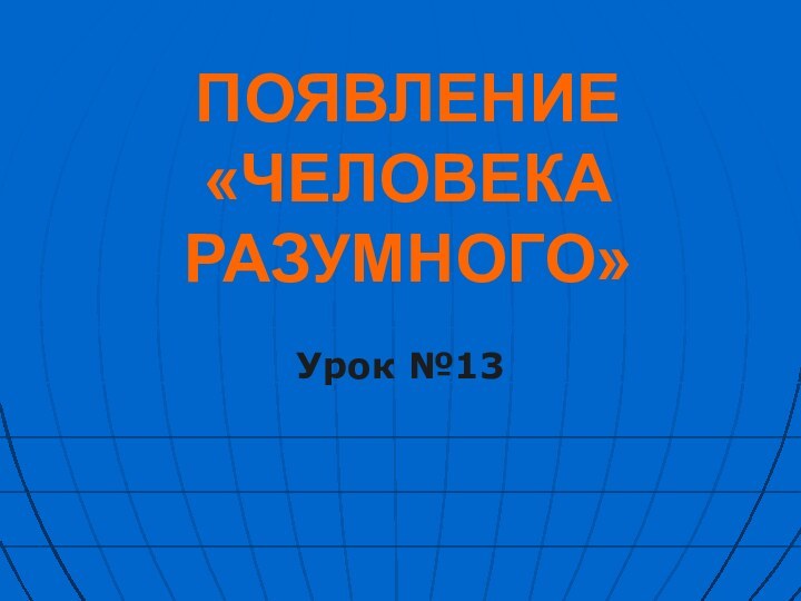 ПОЯВЛЕНИЕ  «ЧЕЛОВЕКА РАЗУМНОГО»Урок №13