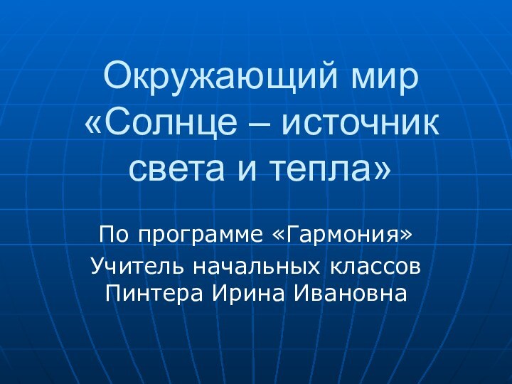 Окружающий мир  «Солнце – источник света и тепла»По программе «Гармония»Учитель начальных классов Пинтера Ирина Ивановна