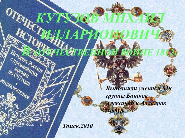 КУТУЗОВ МИХАИЛ ИЛЛАРИОНОВИЧВ ОТЕЧЕСТВЕННОЙ ВОЙНЕ 1812Г.Выполнили ученики 819 группы Башков Александр и Аллаяров Артур.Томск.2010