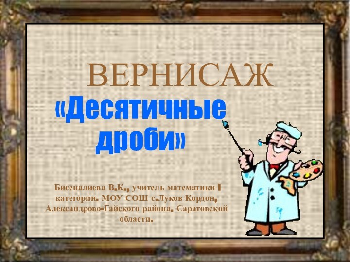 ВЕРНИСАЖ«Десятичные дроби» Бисеналиева В.К., учитель математики I категории. МОУ СОШ с.Луков Кордон, Александрово-Гайского района. Саратовской области.