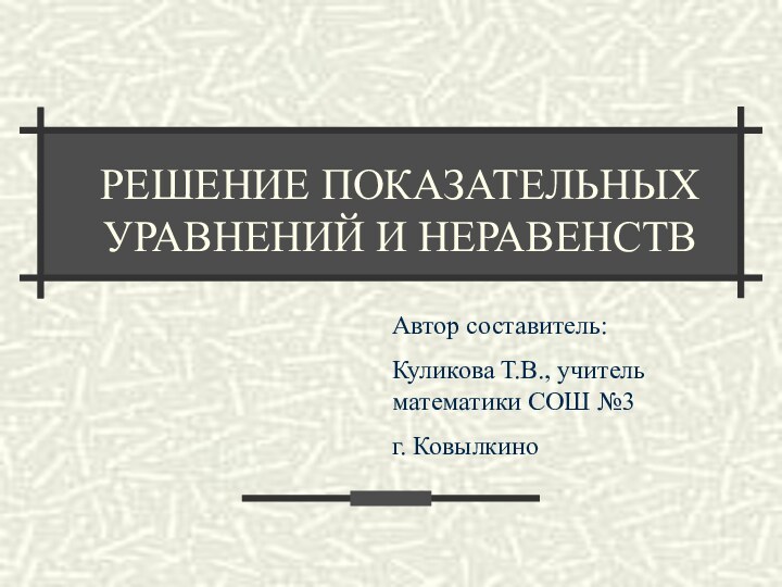 РЕШЕНИЕ ПОКАЗАТЕЛЬНЫХ УРАВНЕНИЙ И НЕРАВЕНСТВАвтор составитель: Куликова Т.В., учитель математики СОШ №3 г. Ковылкино