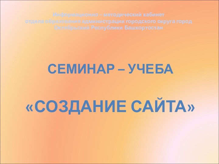 СЕМИНАР – УЧЕБА«СОЗДАНИЕ САЙТА»Информационно – методический кабинет отдела образования администрации городского округа город Октябрьский Республики Башкортостан