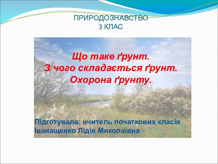 ПРИРОДОЗНАВСТВО 3 КЛАСЩо таке ґрунт. З чого складається ґрунт.  Охорона ґрунту.Підготувала: