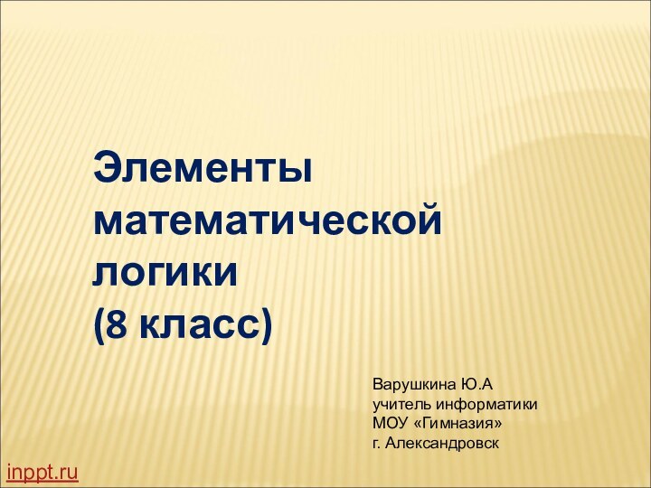 Элементы математической логики (8 класс)Варушкина Ю.А учитель информатики МОУ «Гимназия» г. Александровскinppt.ru