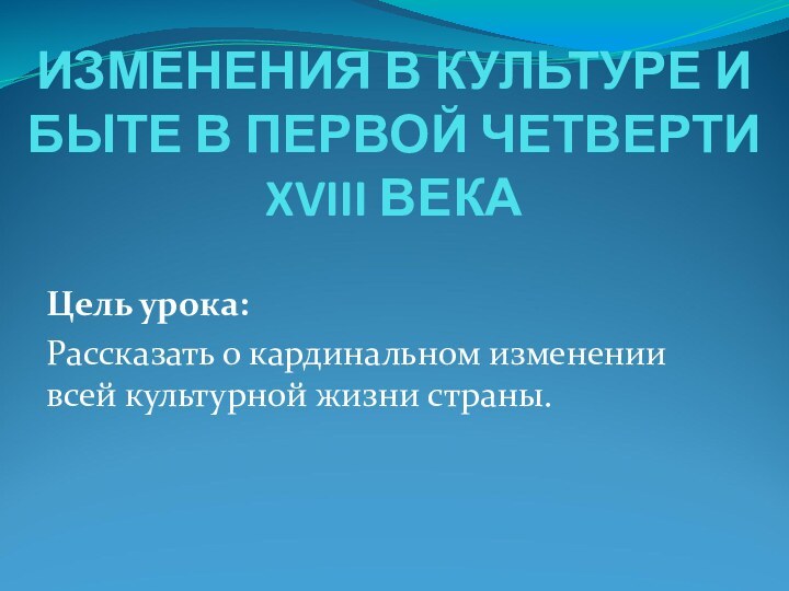 ИЗМЕНЕНИЯ В КУЛЬТУРЕ И БЫТЕ В ПЕРВОЙ ЧЕТВЕРТИ XVIII ВЕКАЦель урока:Рассказать о