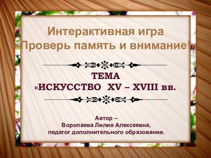 Интерактивная игра«Проверь память и внимание!»ТЕМА«ИСКУССТВО XV – XVIII вв.Автор – Воропаева Лилия