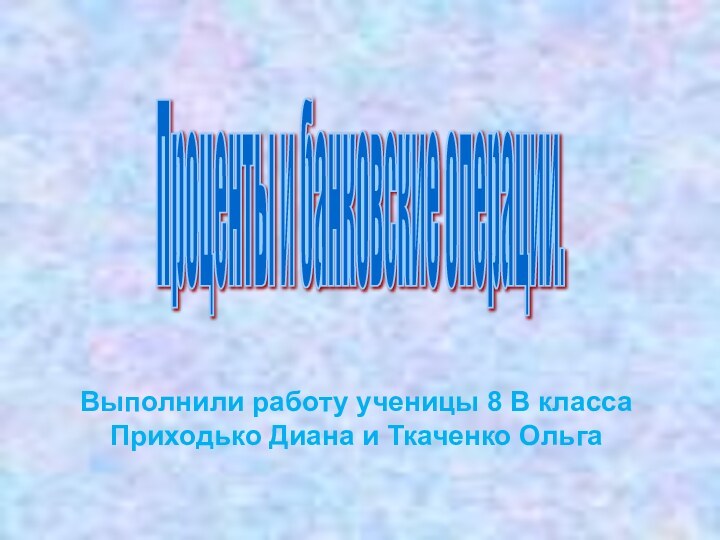 Выполнили работу ученицы 8 В класса  Приходько Диана и Ткаченко ОльгаПроценты и банковские операции.