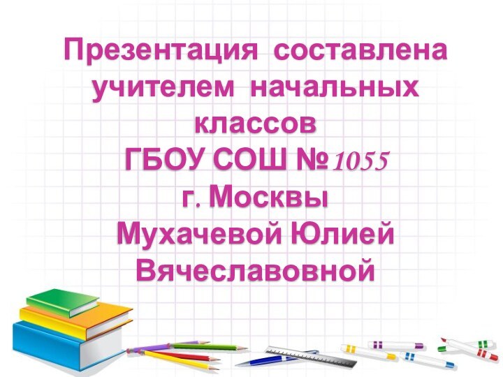 Презентация составленаучителем начальных классовГБОУ СОШ №1055 г. МосквыМухачевой Юлией Вячеславовной