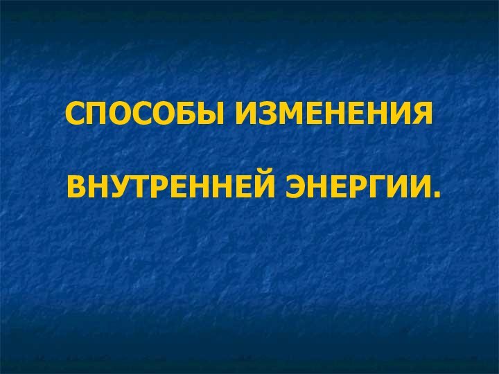 СПОСОБЫ ИЗМЕНЕНИЯ   ВНУТРЕННЕЙ ЭНЕРГИИ.