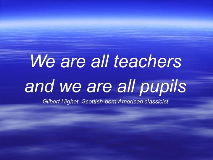 We are all teachers and we are all pupils Gilbert Highet, Scottish-born American classicist