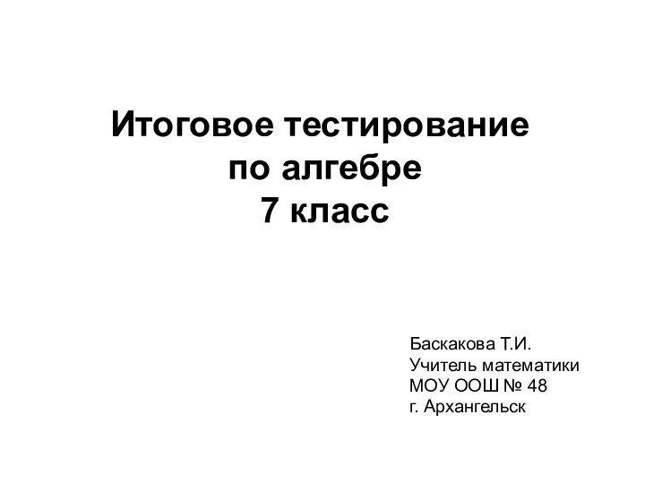 Итоговое тестирование  по алгебре  7 классБаскакова Т.И.Учитель математикиМОУ ООШ № 48г. Архангельск