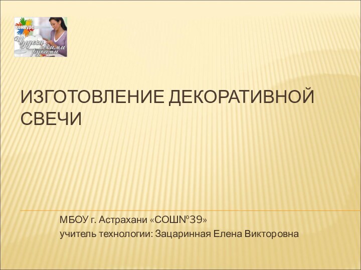 ИЗГОТОВЛЕНИЕ ДЕКОРАТИВНОЙ СВЕЧИМБОУ г. Астрахани «СОШ№39»учитель технологии: Зацаринная Елена Викторовна