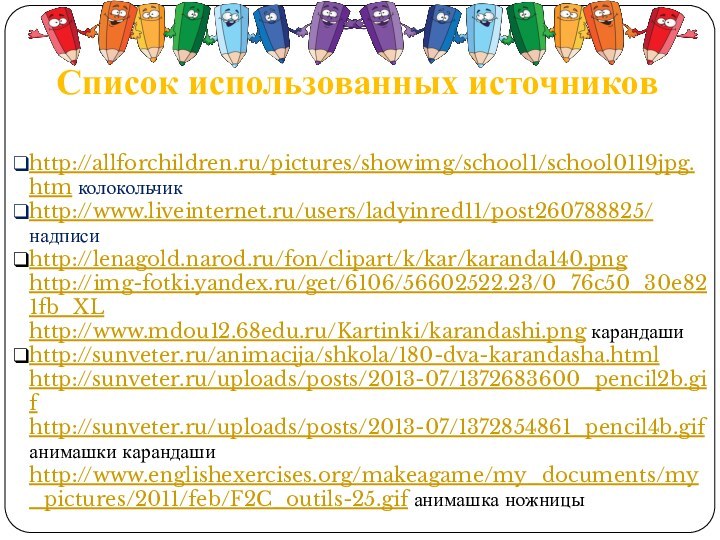 Список использованных источниковhttp://allforchildren.ru/pictures/showimg/school1/school0119jpg.htm колокольчикhttp://www.liveinternet.ru/users/ladyinred11/post260788825/ надписиhttp://lenagold.narod.ru/fon/clipart/k/kar/karanda140.pnghttp://img-fotki.yandex.ru/get/6106/56602522.23/0_76c50_30e821fb_XL http://www.mdou12.68edu.ru/Kartinki/karandashi.png карандашиhttp://sunveter.ru/animacija/shkola/180-dva-karandasha.html http://sunveter.ru/uploads/posts/2013-07/1372683600_pencil2b.gifhttp://sunveter.ru/uploads/posts/2013-07/1372854861_pencil4b.gifанимашки карандаши http://www.englishexercises.org/makeagame/my_documents/my_pictures/2011/feb/F2C_outils-25.gif анимашка ножницы