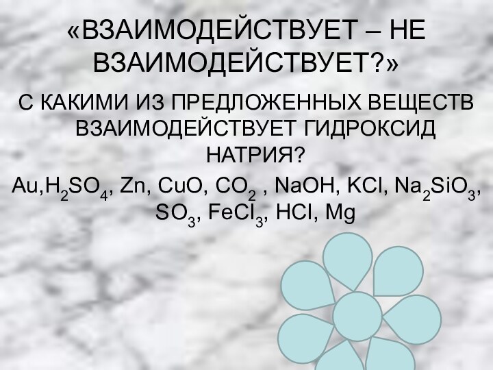 «ВЗАИМОДЕЙСТВУЕТ – НЕ ВЗАИМОДЕЙСТВУЕТ?»С КАКИМИ ИЗ ПРЕДЛОЖЕННЫХ ВЕЩЕСТВ ВЗАИМОДЕЙСТВУЕТ ГИДРОКСИД НАТРИЯ?Аu,H2SO4, Zn,
