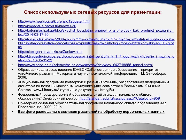 Список используемых сетевых ресурсов для презентации:http://www.nearyou.ru/kiprensk/123gete.htmlhttp://pogadalka.narod.ru/index/0-30http://betonmash.at.ua/blog/skachat_besplatno_ananev_b_g_chelovek_kak_predmet_poznanija_bez/2014-03-17-30http://tovievich.ru/news/2806-programma-xi-mezhdunarodnih-chteniy-pamyati-ls-vigotskogo-zona-blizhayshego-razvitiya-v-teoreticheskoyprakticheskoy-psihologii-moskva1518-noyabrya-2010-g.htmlhttp://sloboganinova.okis.ru/Zankov.htmlhttp://btradestudio.ucoz.es/blog/processor_intel_pentium_iv_1_7_ggc_vozniknovenie_i_razvitie_detskoj/2013-05-31-22http://www.peoples.ru/science/psihology/davydov/davydov_642718855_tonnel.shtmlОбразование для всех: видение ЮНЕСКО//Качественное образование –