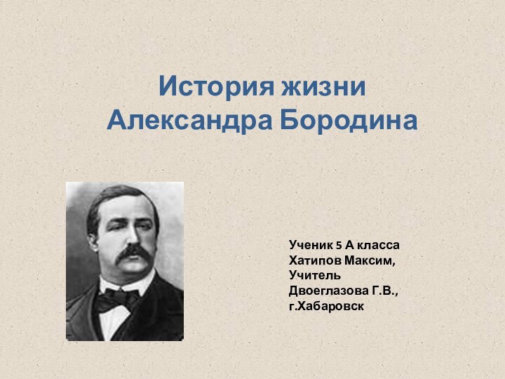 История жизни Александра БородинаУченик 5 А класса Хатипов Максим,УчительДвоеглазова Г.В.,г.Хабаровск