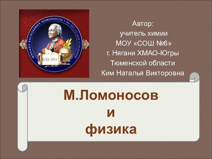 Автор: учитель химии МОУ «СОШ №6»г. Нягани ХМАО-Югры Тюменской областиКим Наталья ВикторовнаМ.Ломоносов  и  физика