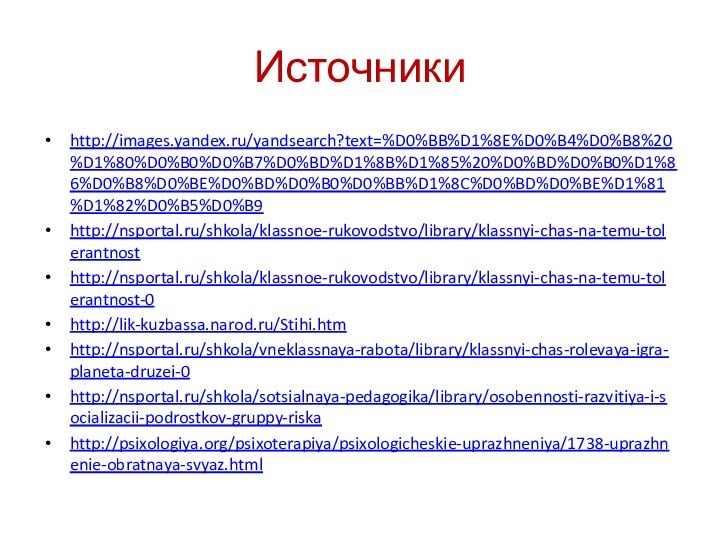 Источникиhttp://images.yandex.ru/yandsearch?text=%D0%BB%D1%8E%D0%B4%D0%B8%20%D1%80%D0%B0%D0%B7%D0%BD%D1%8B%D1%85%20%D0%BD%D0%B0%D1%86%D0%B8%D0%BE%D0%BD%D0%B0%D0%BB%D1%8C%D0%BD%D0%BE%D1%81%D1%82%D0%B5%D0%B9http://nsportal.ru/shkola/klassnoe-rukovodstvo/library/klassnyi-chas-na-temu-tolerantnosthttp://nsportal.ru/shkola/klassnoe-rukovodstvo/library/klassnyi-chas-na-temu-tolerantnost-0http://lik-kuzbassa.narod.ru/Stihi.htmhttp://nsportal.ru/shkola/vneklassnaya-rabota/library/klassnyi-chas-rolevaya-igra-planeta-druzei-0http://nsportal.ru/shkola/sotsialnaya-pedagogika/library/osobennosti-razvitiya-i-socializacii-podrostkov-gruppy-riskahttp://psixologiya.org/psixoterapiya/psixologicheskie-uprazhneniya/1738-uprazhnenie-obratnaya-svyaz.html