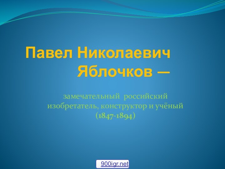 Павел Николаевич Яблочков — замечательный российский изобретатель, конструктор и учёный  (1847-1894)