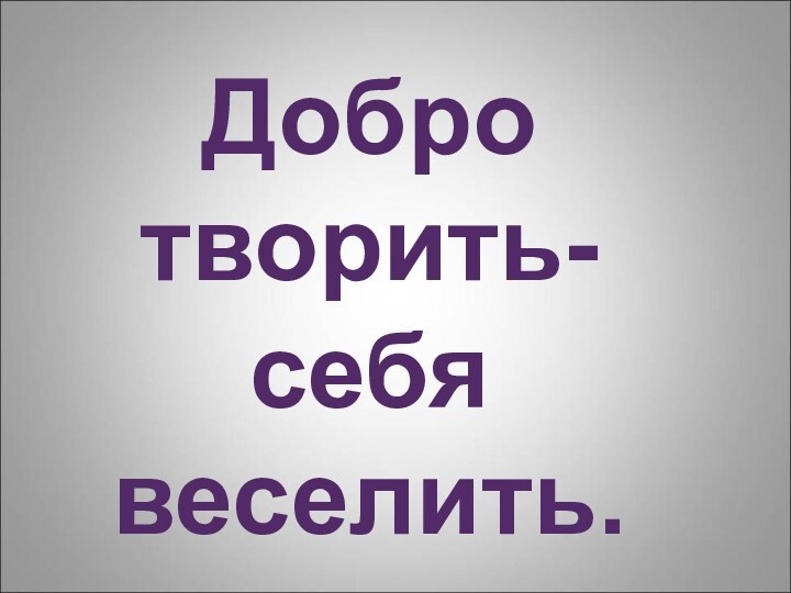 Добро творить-себя веселить.