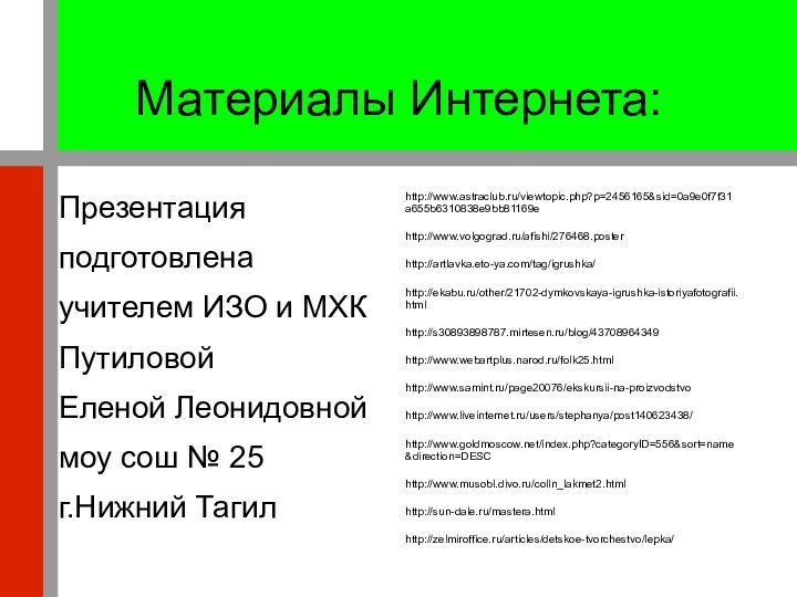 Материалы Интернета:Презентацияподготовленаучителем ИЗО и МХКПутиловойЕленой Леонидовноймоу сош № 25г.Нижний Тагилhttp://www.astraclub.ru/viewtopic.php?p=2456165&sid=0a9e0f7f31a655b6310838e9bb81169ehttp://www.volgograd.ru/afishi/276468.posterhttp://artlavka.eto-ya.com/tag/igrushka/http://ekabu.ru/other/21702-dymkovskaya-igrushka-istoriyafotografii.htmlhttp://s30893898787.mirtesen.ru/blog/43708964349http://www.webartplus.narod.ru/folk25.htmlhttp://www.samint.ru/page20076/ekskursii-na-proizvodstvohttp://www.liveinternet.ru/users/stephanya/post140623438/http://www.goldmoscow.net/index.php?categoryID=556&sort=name&direction=DESChttp://www.musobl.divo.ru/colln_lakmet2.htmlhttp://sun-dale.ru/mastera.htmlhttp://zelmiroffice.ru/articles/detskoe-tvorchestvo/lepka/