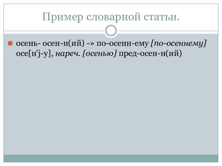 Пример словарной статьи.осень- осен-н(ий) -» по-осенн-ему [по-осеннему] осе[н'j-у], нареч. [осенью] пред-осен-н(ий)