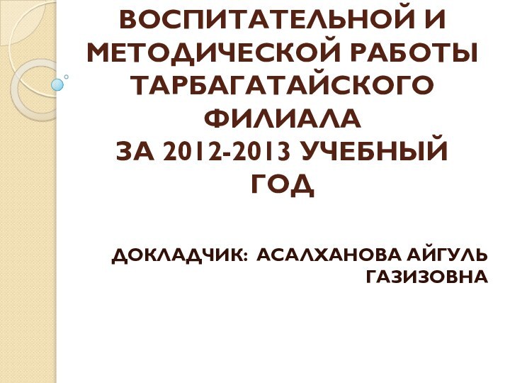 АНАЛИЗ УЧЕБНО-ВОСПИТАТЕЛЬНОЙ И МЕТОДИЧЕСКОЙ РАБОТЫ ТАРБАГАТАЙСКОГО ФИЛИАЛА ЗА 2012-2013 УЧЕБНЫЙ ГОДДОКЛАДЧИК: АСАЛХАНОВА АЙГУЛЬ ГАЗИЗОВНА