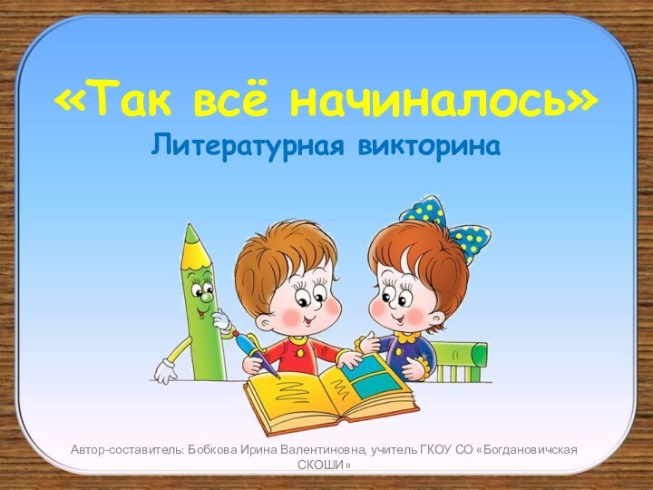 «Так всё начиналось» Литературная викторинаАвтор-составитель: Бобкова Ирина Валентиновна, учитель ГКОУ СО «Богдановичская СКОШИ»