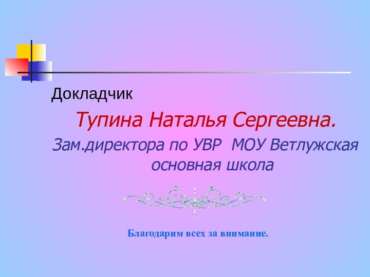 ДокладчикТупина Наталья Сергеевна. Зам.директора по УВР МОУ Ветлужская основная школаБлагодарим всех за внимание.