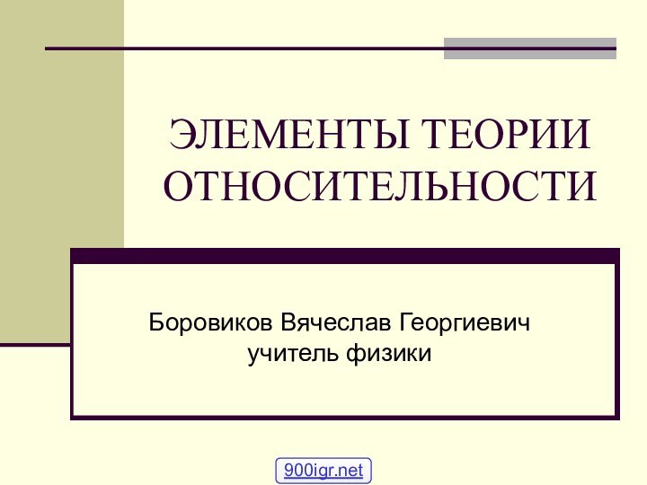 ЭЛЕМЕНТЫ ТЕОРИИ ОТНОСИТЕЛЬНОСТИ Боровиков Вячеслав Георгиевич учитель физики