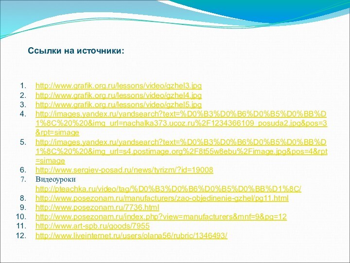 http://www.grafik.org.ru/lessons/video/gzhel3.jpghttp://www.grafik.org.ru/lessons/video/gzhel4.jpghttp://www.grafik.org.ru/lessons/video/gzhel5.jpghttp://images.yandex.ru/yandsearch?text=%D0%B3%D0%B6%D0%B5%D0%BB%D1%8C%20%20&img_url=nachalka373.ucoz.ru%2F1234366109_posuda2.jpg&pos=3&rpt=simagehttp://images.yandex.ru/yandsearch?text=%D0%B3%D0%B6%D0%B5%D0%BB%D1%8C%20%20&img_url=s4.postimage.org%2F8t55w8ebu%2Fimage.jpg&pos=4&rpt=simagehttp://www.sergiev-posad.ru/news/tyrizm/?id=19008Видеоуроки http://pteachka.ru/video/tag/%D0%B3%D0%B6%D0%B5%D0%BB%D1%8C/http://www.posezonam.ru/manufacturers/zao-objedinenie-gzhel/pg11.htmlhttp://www.posezonam.ru/7736.htmlhttp://www.posezonam.ru/index.php?view=manufacturers&mnf=9&pg=12http://www.art-spb.ru/goods/7955http://www.liveinternet.ru/users/olana56/rubric/1346493/Ссылки на источники: