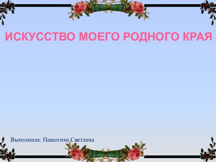 Искусство моего родного краяВыполнила: Пашотина Светлана