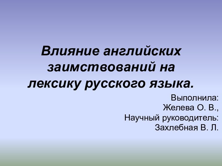 Влияние английских заимствований на лексику русского языка.Выполнила:Желева О. В.,Научный руководитель:Захлебная В. Л.