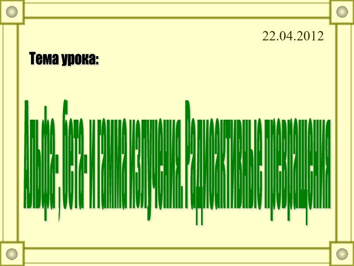 22.04.2012Альфа-, бета- и гамма излучения. Радиоактивные превращения  Тема урока: