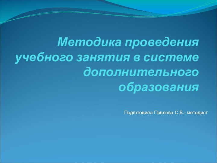 Методика проведения учебного занятия в системе дополнительного образования Подготовила Павлова С.В.- методист